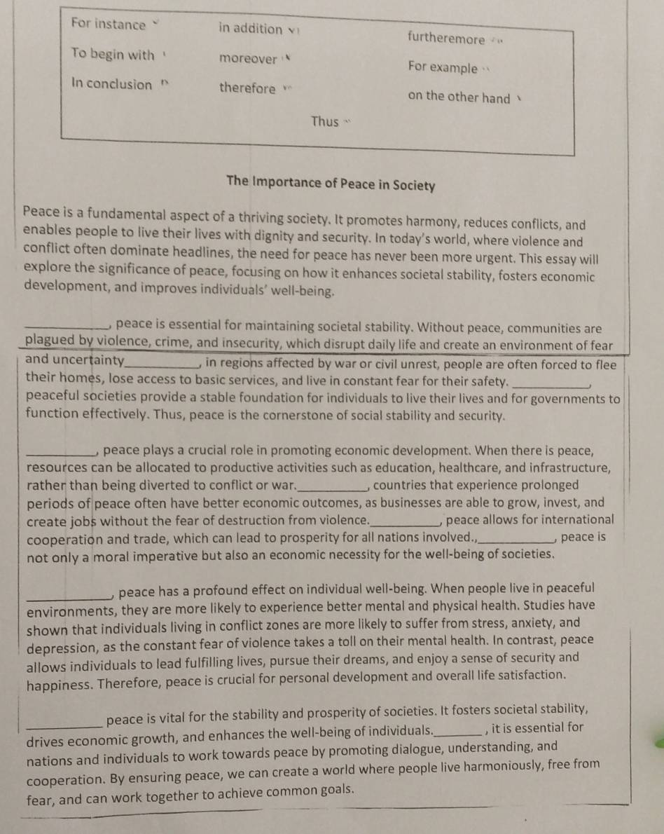 For instance in addition furtheremore  "
To begin with moreover For example 
In conclusion ' therefore on the other hand 
Thus ``
The Importance of Peace in Society
Peace is a fundamental aspect of a thriving society. It promotes harmony, reduces conflicts, and
enables people to live their lives with dignity and security. In today’s world, where violence and
conflict often dominate headlines, the need for peace has never been more urgent. This essay will
explore the significance of peace, focusing on how it enhances societal stability, fosters economic
development, and improves individuals' well-being.
_, peace is essential for maintaining societal stability. Without peace, communities are
plagued by violence, crime, and insecurity, which disrupt daily life and create an environment of fear
and uncertainty_ , in regions affected by war or civil unrest, people are often forced to flee
their homes, lose access to basic services, and live in constant fear for their safety._
peaceful societies provide a stable foundation for individuals to live their lives and for governments to
function effectively. Thus, peace is the cornerstone of social stability and security.
_, peace plays a crucial role in promoting economic development. When there is peace,
resources can be allocated to productive activities such as education, healthcare, and infrastructure,
rather than being diverted to conflict or war._ , countries that experience prolonged
periods of peace often have better economic outcomes, as businesses are able to grow, invest, and
create jobs without the fear of destruction from violence._ ) peace allows for international
cooperation and trade, which can lead to prosperity for all nations involved.,_  peace is
not only a moral imperative but also an economic necessity for the well-being of societies.
_, peace has a profound effect on individual well-being. When people live in peaceful
environments, they are more likely to experience better mental and physical health. Studies have
shown that individuals living in conflict zones are more likely to suffer from stress, anxiety, and
depression, as the constant fear of violence takes a toll on their mental health. In contrast, peace
allows individuals to lead fulfilling lives, pursue their dreams, and enjoy a sense of security and
happiness. Therefore, peace is crucial for personal development and overall life satisfaction.
peace is vital for the stability and prosperity of societies. It fosters societal stability,
drives economic growth, and enhances the well-being of individuals._ , it is essential for
nations and individuals to work towards peace by promoting dialogue, understanding, and
cooperation. By ensuring peace, we can create a world where people live harmoniously, free from
fear, and can work together to achieve common goals.