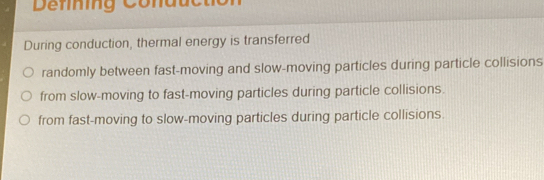 Defing Conduc tc
During conduction, thermal energy is transferred
randomly between fast-moving and slow-moving particles during particle collisions
from slow-moving to fast-moving particles during particle collisions.
from fast-moving to slow-moving particles during particle collisions.