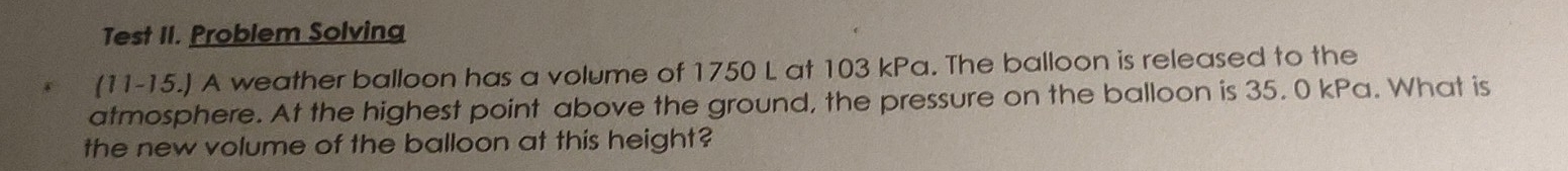 Test II. Problem Solving 
(11-15.) A weather balloon has a volume of 1750 L at 103 kPa. The balloon is released to the 
atmosphere. At the highest point above the ground, the pressure on the balloon is 35. 0 kPa. What is 
the new volume of the balloon at this height?