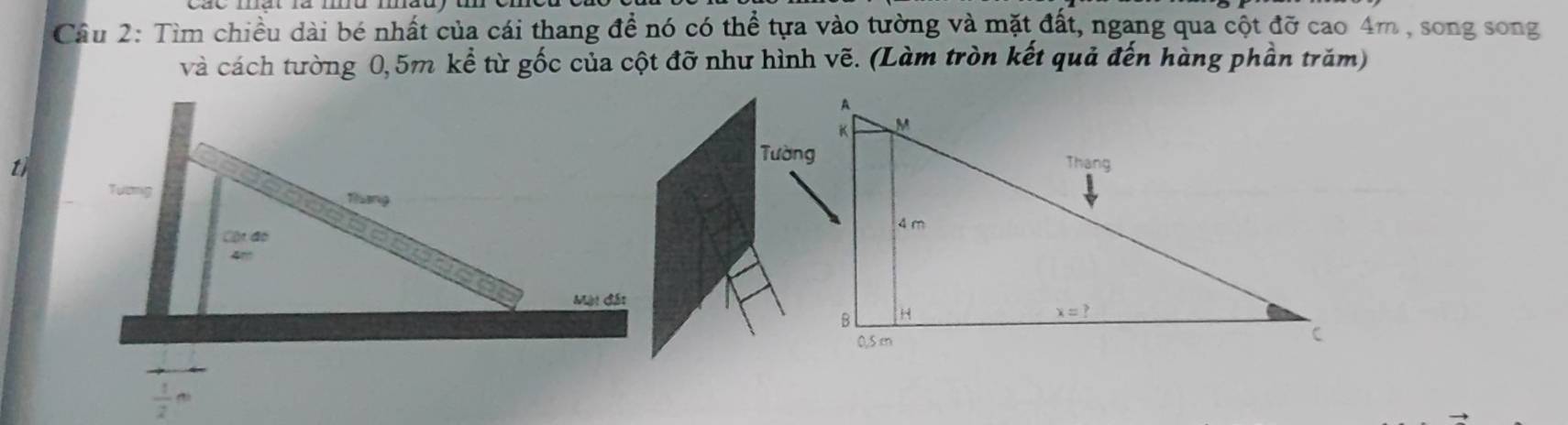 Tìm chiều dài bé nhất của cái thang đề nó có thể tựa vào tường và mặt đất, ngang qua cột đỡ cao 4m , song song
và cách tường 0,5m kể từ gốc của cột đỡ như hình vẽ. (Làm tròn kết quả đến hàng phần trăm)
t
Tương
Tiang
Cột đo
4'
Mặt đất
frac 12^n