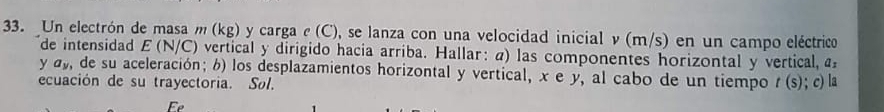 Un electrón de masa m (kg) y carga e (C), se lanza con una velocidad inicial ν(m/s) en un campo eléctrico 
de intensidad £ (N/C) vertical y dirigido hacia arriba. Hallar: α) las componentes horizontal y vertical, 
y a, de su aceleración; 6) los desplazamientos horizontal y vertical, x e y, al cabo de un tiempo t (s); c) la 
ecuación de su trayectoria. Søl. 
E
