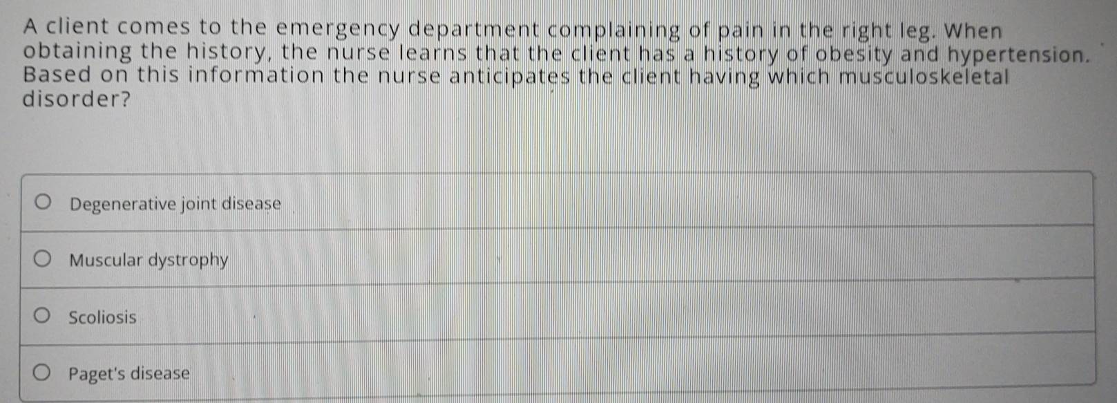 A client comes to the emergency department complaining of pain in the right leg. When
obtaining the history, the nurse learns that the client has a history of obesity and hypertension.
Based on this information the nurse anticipates the client having which musculoskeletal
disorder?
Degenerative joint disease
Muscular dystrophy
Scoliosis
Paget's disease