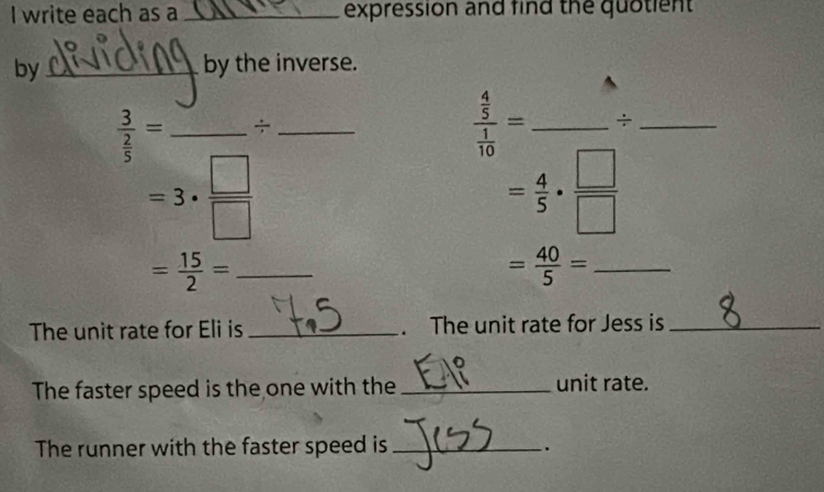 write each as a_ expression and find the quotient 
by_ by the inverse.
frac 3 2/5 = _÷_
frac  4/5  1/10 = _ _
=3·  □ /□  
= 4/5 ·  □ /□  
_ = 15/2 =
_ = 40/5 =
The unit rate for Eli is _. The unit rate for Jess is_ 
The faster speed is the one with the _unit rate. 
The runner with the faster speed is_