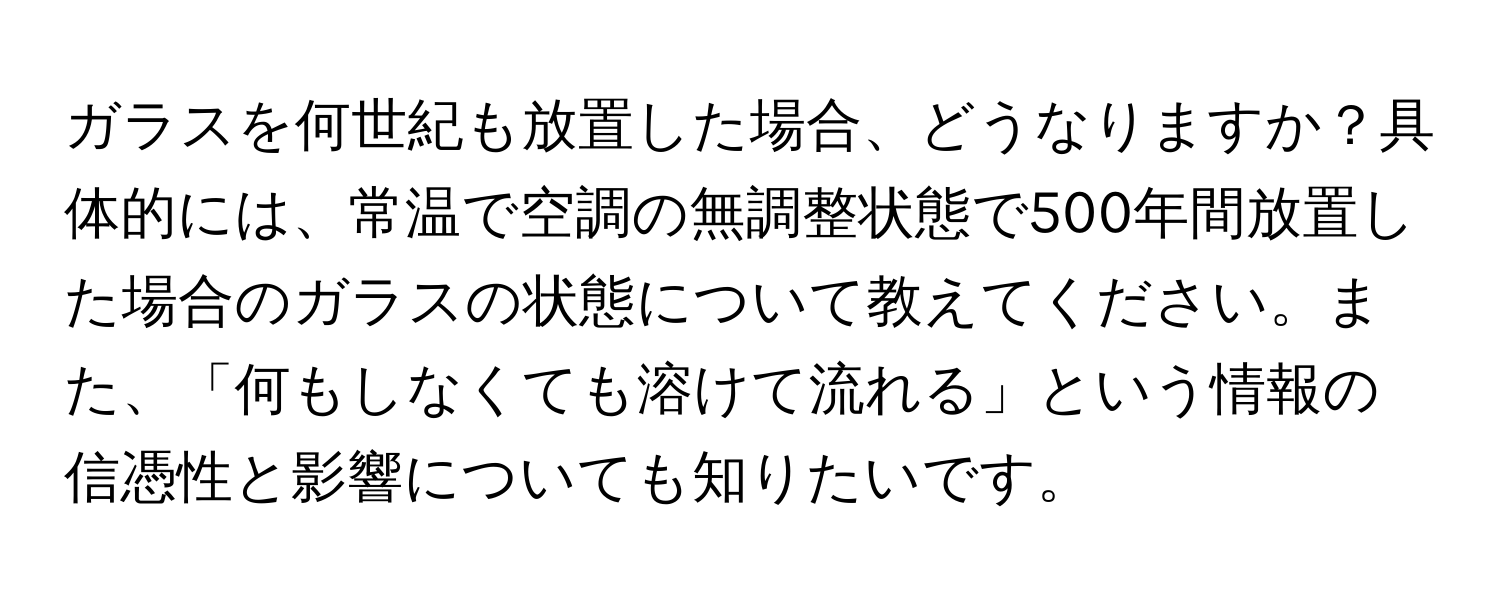 ガラスを何世紀も放置した場合、どうなりますか？具体的には、常温で空調の無調整状態で500年間放置した場合のガラスの状態について教えてください。また、「何もしなくても溶けて流れる」という情報の信憑性と影響についても知りたいです。