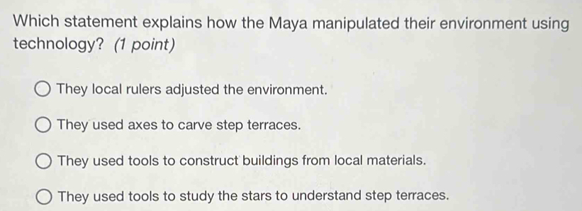 Which statement explains how the Maya manipulated their environment using
technology? (1 point)
They local rulers adjusted the environment.
They used axes to carve step terraces.
They used tools to construct buildings from local materials.
They used tools to study the stars to understand step terraces.