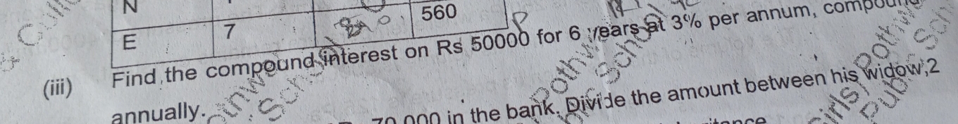 560
E 
7 
(iii) Find the compound interest on Rs 50000 for 6 years at 3% per annum, compoul 
annually.
0 000 in the bank. Divide the amount between his widow, 2