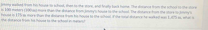 Jimmy walked from his house to school, then to the store, and finally back home. The distance from the school to the store 
is 100 meters (100 m) more than the distance from Jimmy's house to the school. The distance from the store to Jimmy's 
house is 175 m more than the distance from his house to the school. If the total distance he walked was 1,475 m, what is 
the distance from his house to the school in meters?