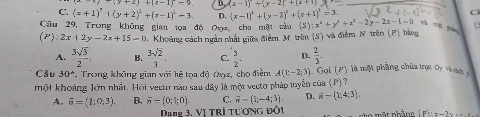 (x+1)+(y+2)+(z-1)=9. B, (x-1)^2+(y-2)+(z+1)
C. (x+1)^2+(y+2)^2+(z-1)^2=3. D. (x-1)^2+(y-2)^2+(z+1)^2=3.
C
(s
Câu 29. Trong không gian tọa độ Oxyz, cho mặt cầu (S ):x^2+y^2+z^2-2y-2z-1=0 và mặt phng
(P): 2x+2y-2z+15=0. Khoảng cách ngắn nhất giữa điềm M trên (S) và điểm N trên (P) bằng
A.  3sqrt(3)/2 .  3sqrt(2)/3 . C.  3/2 .  2/3 . 
B.
D.
Câu 30^*. Trong không gian với hệ tọa độ Oxyz, cho điểm A(1;-2;3) ). Gọi (P) là mặt phẳng chứa trục Oy và cách A
một khoảng lớn nhất. Hỏi vectơ nào sau đây là một vectơ pháp tuyến của (P)?
A. vector n=(1;0;3). B. vector n=(0;1;0). C. vector n=(1;-4;3). D. vector n=(1;4;3). 
Dang 3. VI TRÍ TƯƠNG ĐốI
he mặt phẳng ( P): x-2y+z-5-