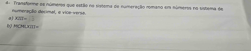 4- Transforme os números que estão no sistema de numeração romano em números no sistema de 
numeração decimal, e vice-versa. 
a) XIII=
b) MCMLXIII=