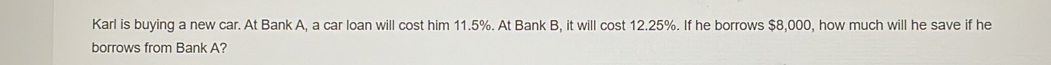 Karl is buying a new car. At Bank A, a car loan will cost him 11.5%. At Bank B, it will cost 12.25%. If he borrows $8,000, how much will he save if he 
borrows from Bank A?