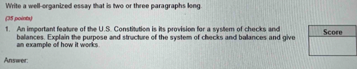 Write a well-organized essay that is two or three paragraphs long. 
(35 points) 
1. An important feature of the U.S. Constitution is its provision for a system of checks and 
balances. Explain the purpose and structure of the system of checks and balances and give 
an example of how it works. 
Answer: