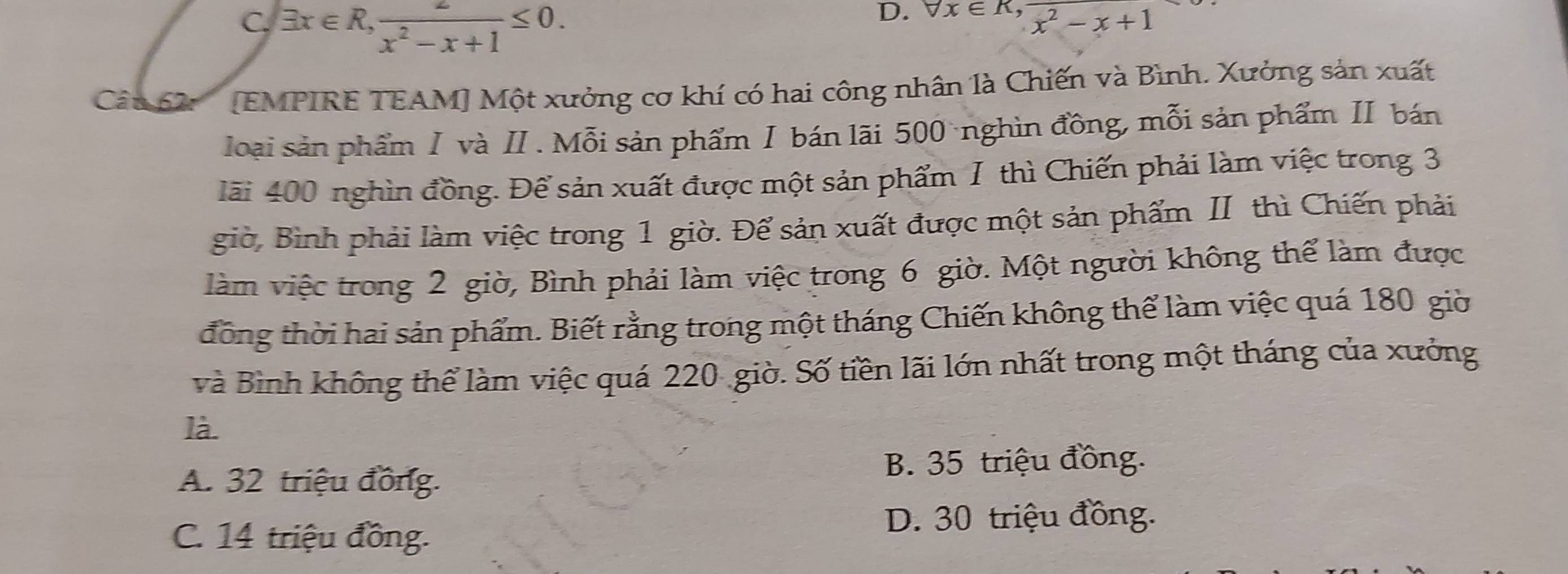 C. exists x∈ R,  2/x^2-x+1 ≤ 0.
D. forall x∈ R, frac x^2-x+1
Câu 62 (EMPIRE TEAM] Một xưởng cơ khí có hai công nhân là Chiến và Bình. Xưởng sản xuất
loại sản phẩm Ⅰ và I. Mỗi sản phẩm Ⅰ bán lãi 500nghìn đồng, mỗi sản phẩm II bán
lãi 400 nghìn đồng. Để sản xuất được một sản phẩm I thì Chiến phải làm việc trong 3
giờ, Bình phải làm việc trong 1 giờ. Để sản xuất được một sản phẩm II thì Chiến phải
làm việc trong 2 giờ, Bình phải làm việc trong 6 giờ. Một người không thể làm được
đồng thời hai sản phẩm. Biết rằng trong một tháng Chiến không thể làm việc quá 180 giờ
và Bình không thể làm việc quá 220 giờ. Số tiền lãi lớn nhất trong một tháng của xưởng
là.
B. 35 triệu đồng.
A. 32 triệu đồng.
C. 14 triệu đồng.
D. 30 triệu đồng.