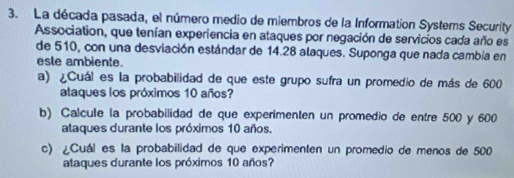 La década pasada, el número medio de miembros de la Information Systems Security 
Association, que tenían experiencia en ataques por negación de servicios cada año es 
de 510, con una desviación estándar de 14.28 alaques. Suponga que nada cambia en 
esle ambiente. 
a) ¿Cuál es la probabilidad de que este grupo sufra un promedio de más de 600
ataques los próximos 10 años? 
b) Calcule la probabilidad de que experimenten un promedio de entre 500 y 600
ataques durante los próximos 10 años. 
c) ¿Cuál es la probabilidad de que experimenten un promedio de menos de 500
ataques durante los próximos 10 años?