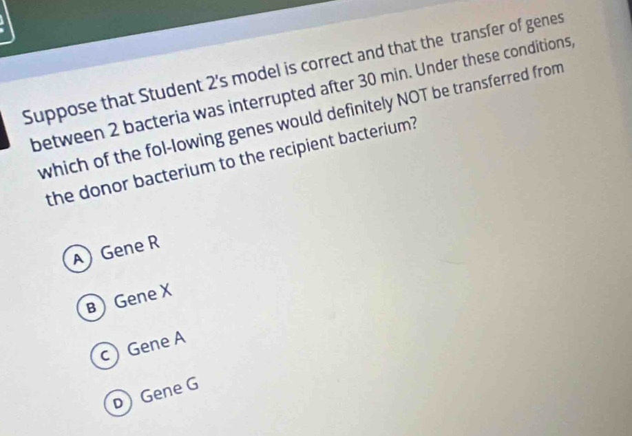 Suppose that Student 2's model is correct and that the transfer of genes
between 2 bacteria was interrupted after 30 min. Under these conditions,
which of the fol-lowing genes would definitely NOT be transferred from
the donor bacterium to the recipient bacterium?
A) Gene R
BGene X
c Gene A
D Gene G