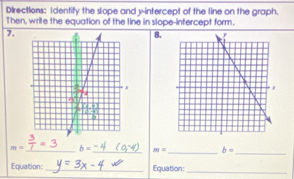 Directions: Identify the slope and y-intercept of the line on the graph. 
Then, write the equation of the line in slope-intercept form. 
7. 
8. 
_ m=
b=
__ m=
_
b=
Equation:_ Equation:_