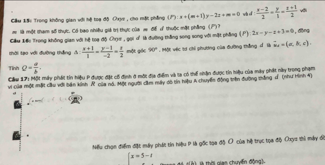 Trong không gian với hệ toạ độ Oxyz , cho mặt phẳng (P): x+(m+1)y-2z+m=0 và d :  (x-2)/2 = y/1 = (z+1)/2  với 
m là một tham số thực. Có bao nhiêu giá trị thực của m để d thuộc mặt phẳng (P)? 
Câu 16: Trong không gian với hệ toạ độ Oxyz , gọi đ là đường thắng song song với mặt phầng (P): 2x-y-z+3=0 , dòng 
thời tạo với đường thẳng △ : (x+1)/1 = (y-1)/-2 = z/2  một góc 90°. Một véc tơ chỉ phương của đường thẳng đ là vector u_d=(a;b;c). 
. rinh Q= a/b . 
Câu 17: Một máy phát tín hiệu P được đặt cố định ở một địa điểm và ta có thể nhận được tín hiệu của máy phát này trong phạm 
vi của một mặt cầu với bán kính R của nó. Một người cầm máy dò tín hiệu A chuyển động trên đường thắng đ (như Hình 4) 
d 
Nếu chọn điểm đặt máy phát tín hiệu P là gốc tọa độ O của hệ trục tọa độ Oxyz thì máy đờ
beginarrayl x=5-t ...endarray.
e(h) là thời gian chuyển động).