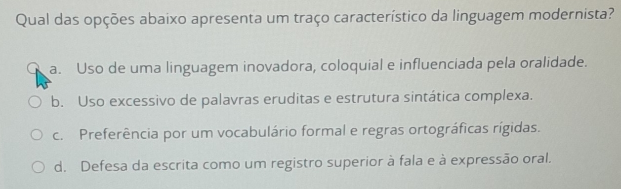 Qual das opções abaixo apresenta um traço característico da linguagem modernista?
a. Uso de uma linguagem inovadora, coloquial e influenciada pela oralidade.
b. Uso excessivo de palavras eruditas e estrutura sintática complexa.
c. Preferência por um vocabulário formal e regras ortográficas rígidas.
d. Defesa da escrita como um registro superior à fala e à expressão oral.