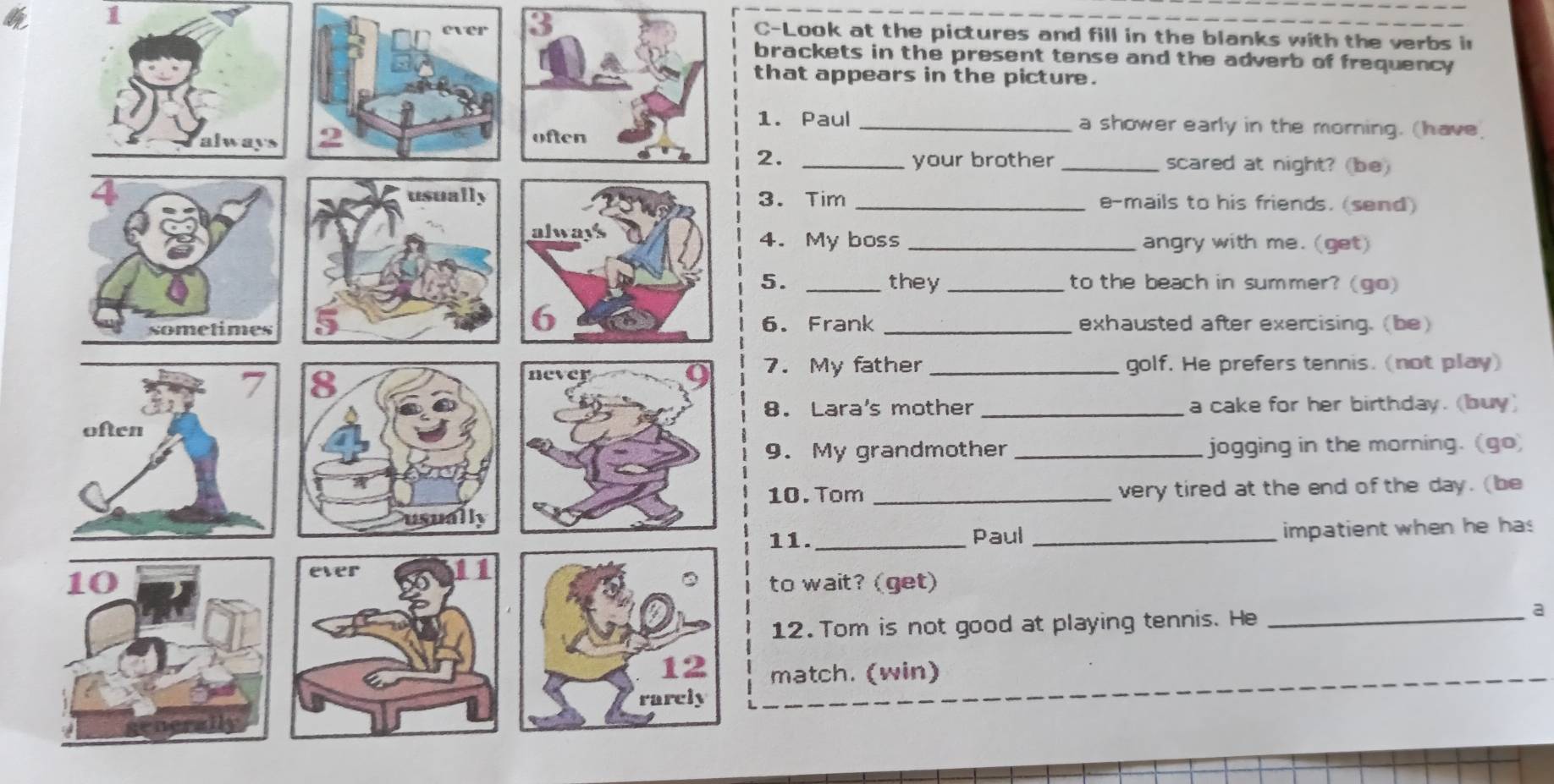 ever 3 
4p 1 C-Look at the pictures and fill in the blanks with the verbs in 
brackets in the present tense and the adverb of frequency 
that appears in the picture. 
1. Paul _a shower early in the morning. (have 
2. _your brother _scared at night? (be) 
3. Tim _e-mails to his friends. (send) 
4. My boss_ angry with me. (get) 
5. _they _to the beach in summer? (go) 
6. Frank _exhausted after exercising. (be) 
7. My father_ golf. He prefers tennis. (not play) 
8. Lara's mother _a cake for her birthday. (buy) 
9. My grandmother _jogging in the morning. (go) 
10. Tom _very tired at the end of the day. (be 
11. _Paul _impatient when he has 
to wait? (get) 
12. Tom is not good at playing tennis. He_ 
a 
match. (win)