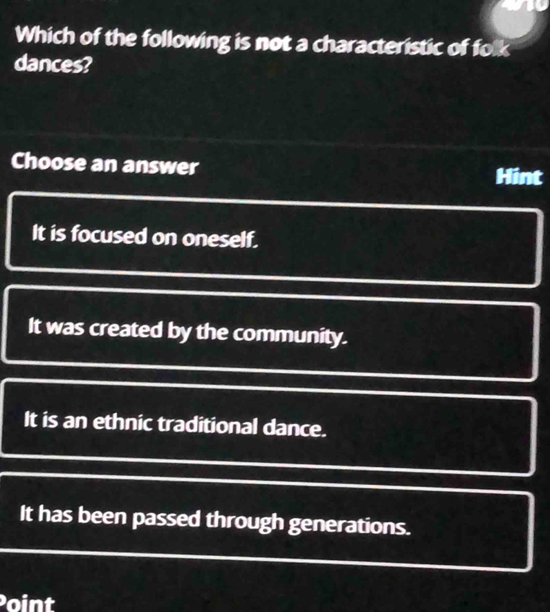 Which of the following is not a characteristic of folk
dances?
Choose an answer
Hint
It is focused on oneself.
It was created by the community.
It is an ethnic traditional dance.
It has been passed through generations.
oint