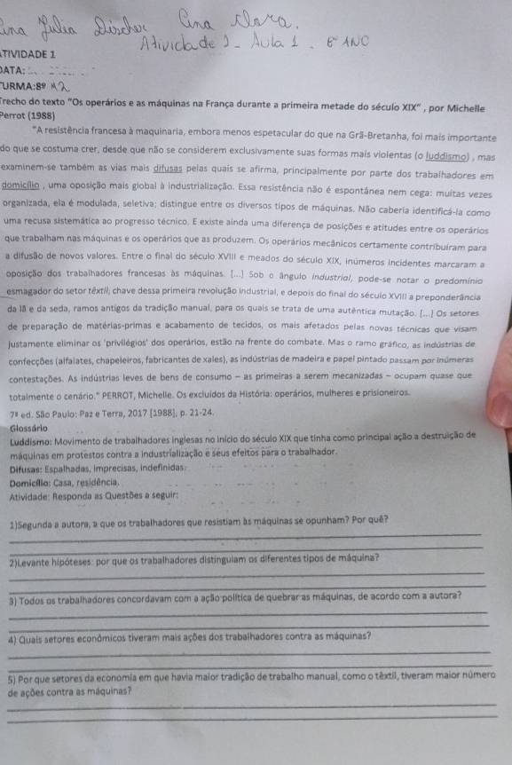 VDADE 1
ATA;
URMA:8º
Trecho do texto "Os operários e as máquinas na França durante a primeira metade do século XIX°
Perrot (1988) , por Michelle
*A resistência francesa à maquinaria, embora menos espetacular do que na Grã-Bretanha, foi mais importante
do que se costuma crer, desde que não se considerem exclusivamente suas formas mais violentas (o luddismo) , mas
examinem-se também as vias mais difusas pelas quais se afirma, principalmente por parte dos trabalhadores em
domicílio , uma oposição mais giobal à industrialização. Essa resistência não é espontânea nem cega: muitas vezes
organizada, ela é modulada, seletiva; distingue entre os diversos tipos de máquinas. Não cabería identificá-la como
uma recusa sistemática ao progresso técnico. E existe ainda uma diferença de posições e atitudes entre os operários
que trabalham nas máquinas e os operários que as produzem. Os operários mecânicos certamente contribuíram para
a difusão de novos valores. Entre o final do século XVIII e meados do século XIX, inúmeros incidentes marcaram a
oposição dos trabalhadores francesas às máquinas. [...] Sob o ângulo industriol, pode-se notar o predomínio
esmagador do setor têxtii; chave dessa primeira revolução industrial, e depois do final do século XVIII a preponderância
da 18 e da seda, ramos antigos da tradição manual, para os quais se trata de uma autêntica mutação. (...) Os setores
de preparação de matérias-primas e acabamento de tecidos, os mais afetados pelas novas técnicas que visam
lustamente eliminar os 'privilégios' dos operários, estão na frente do combate. Mas o ramo gráfico, as indústrias de
confecções (alfalates, chapeleiros, fabricantes de xales), as indústrias de madeira e papel pintado passam por inúmeras
contestações. As indústrias leves de bens de consumo - as primeiras a serem mecanizadas - ocupam quase que
totalmente o cenário.' PERROT, Michelle. Os excluídos da História: operários, mulheres e prisioneiros.
7ª ed. São Paulo: Paz e Terra, 2017 [1988], p. 21-24.
Glossário
Luddismo: Movimento de trabalhadores inglesas no início do século XIX que tinha como principal ação a destruição de
máquinas em protestos contra a industrialização e seus efeitos para o trabalhador.
Difusas: Espalhadas, imprecisas, indefinidas:
Domicílio: Casa, residência.
Atividade: Responda as Questões a seguir:
_
1)Segunda a autora, a que os trabalhadores que resistiam às máquinas se opunham? Por quê?
_
_
2)Levante hipóteses: por que os trabalhadores distínguiam os diferentes tipos de máquina?
_
_
3) Todos os trabalhadores concordavam com a ação política de quebrar as máquinas, de acordo com a autora?
_
_
4) Quais sefores econômicos tiveram mais ações dos trabalhadores contra as máquinas?
_
5) Por que setores da economia em que havia maior tradição de trabalho manual, como o têxtil, tiveram maior número
_
de ações contra as máquinas?
_