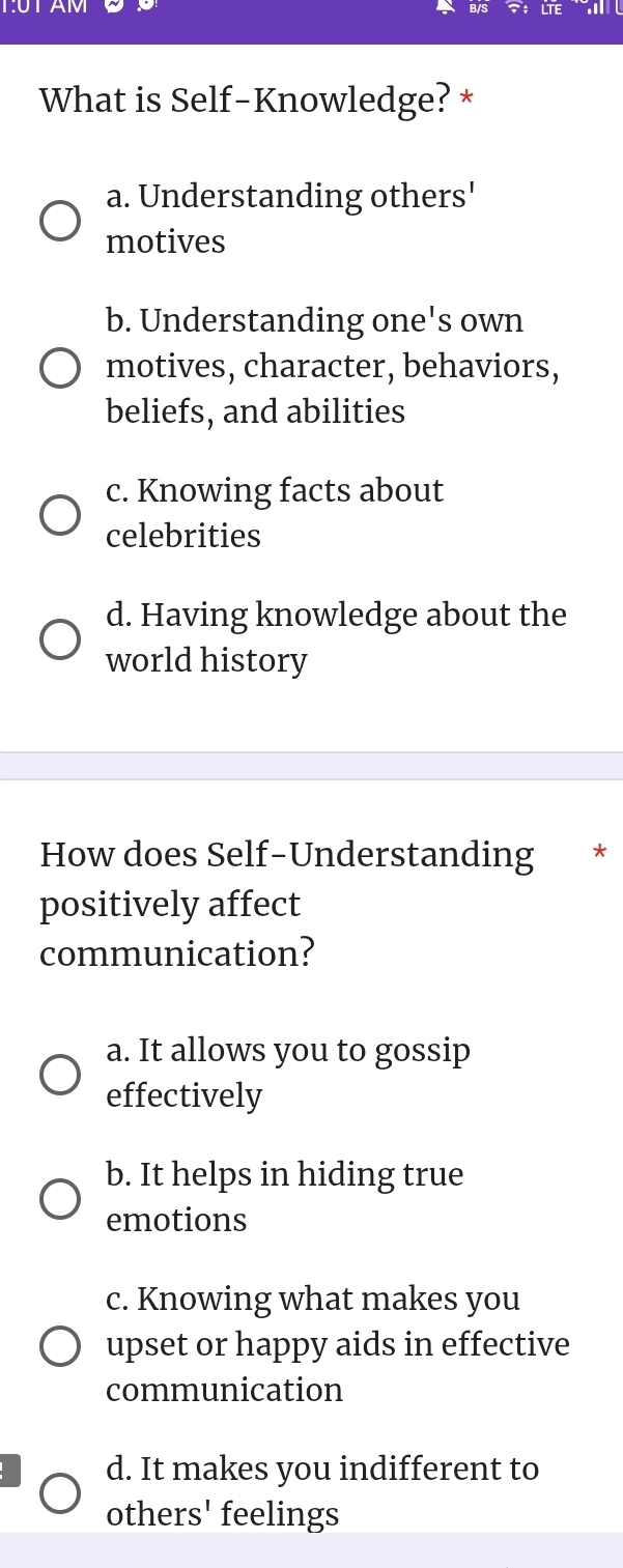 T:UTAM LTE
What is Self-Knowledge? *
a. Understanding others'
motives
b. Understanding one's own
motives, character, behaviors,
beliefs, and abilities
c. Knowing facts about
celebrities
d. Having knowledge about the
world history
How does Self-Understanding *
positively affect
communication?
a. It allows you to gossip
effectively
b. It helps in hiding true
emotions
c. Knowing what makes you
upset or happy aids in effective
communication
d. It makes you indifferent to
others' feelings