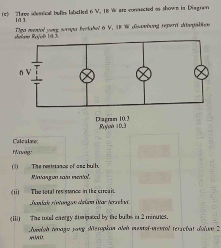 Three identical bulbs labelled 6 V, 18 W are connected as shown in Diugram
10.3. 
Tigo mentol yang serupa berlabel 6 V, 18 W disambung seperti ditunjukkan
0.3. 
Rajah 10.3
Calculate: 
Hitung: 
(i) The resistance of one bulb. 
Rintangan satu mentol. 
(ii) The total resistance in the circuit. 
Jumlah rintangan dalam litar tersebut. 
(iii) The total energy dissipated by the bulbs in 2 minutes. 
Jumlah tenaga yang dilesapkan oleh mentol-mentol tersebut dalam 2
minit.