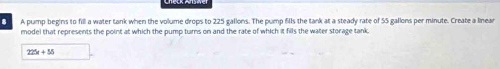 Check Answe 
8 A pump begins to fill a water tank when the volume drops to 225 gallons. The pump fills the tank at a steady rate of 55 gallons per minute. Create a linear 
model that represents the point at which the pump turns on and the rate of which it fills the water storage tank.
225t+55