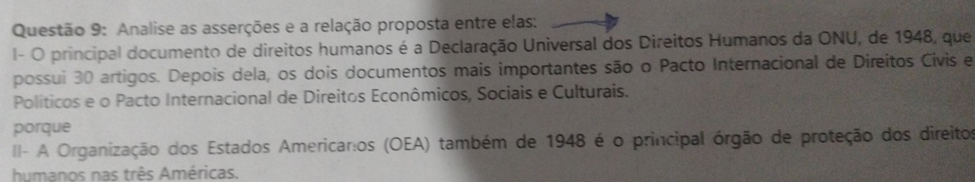 Analise as asserções e a relação proposta entre elas: 
I- O principal documento de direitos humanos é a Declaração Universal dos Direitos Humanos da ONU, de 1948, que 
possui 30 artigos. Depois dela, os dois documentos mais importantes são o Pacto Internacional de Direitos Civis e 
Políticos e o Pacto Internacional de Direitos Econômicos, Sociais e Culturais. 
porque 
II- A Organização dos Estados Americaros (OEA) também de 1948 é o principal órgão de proteção dos direitos 
humanos nas três Américas.