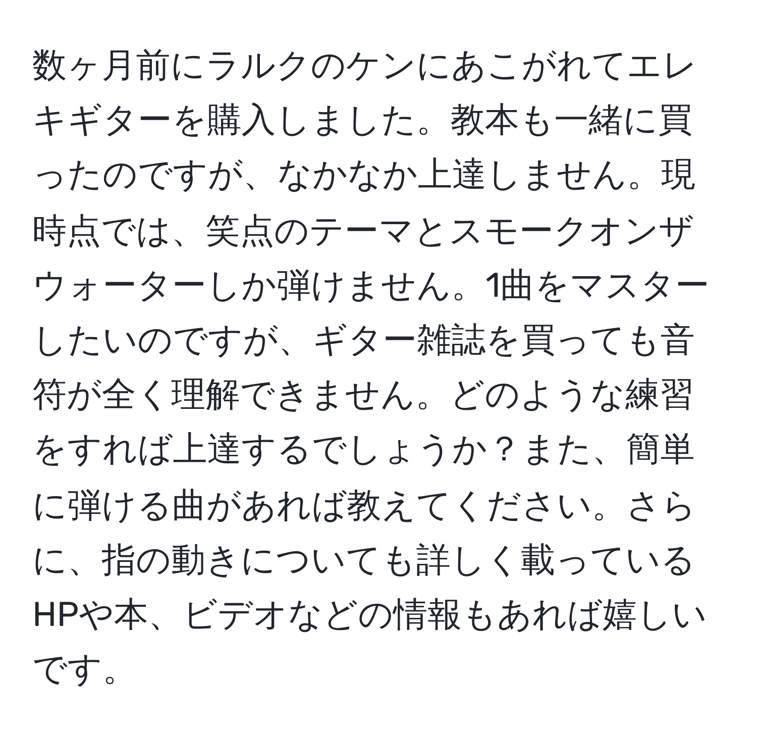 数ヶ月前にラルクのケンにあこがれてエレキギターを購入しました。教本も一緒に買ったのですが、なかなか上達しません。現時点では、笑点のテーマとスモークオンザウォーターしか弾けません。1曲をマスターしたいのですが、ギター雑誌を買っても音符が全く理解できません。どのような練習をすれば上達するでしょうか？また、簡単に弾ける曲があれば教えてください。さらに、指の動きについても詳しく載っているHPや本、ビデオなどの情報もあれば嬉しいです。