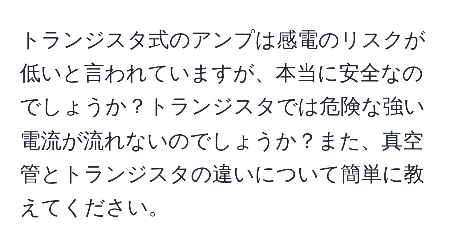 トランジスタ式のアンプは感電のリスクが低いと言われていますが、本当に安全なのでしょうか？トランジスタでは危険な強い電流が流れないのでしょうか？また、真空管とトランジスタの違いについて簡単に教えてください。