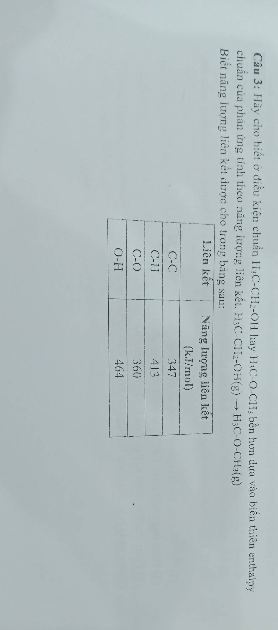 Hãy cho biết ở điều kiện chuẩn H_3C-CH_2-OH hay H_3C-O-CH_3 bền hơn dựa vào biến thiên enthalpy 
chuẩn của phản ứng tính theo năng lượng liên kết. H_3C-CH_2-CH(g)to H_3C-O-CH_3(g)
Biết năng lượng liên kết được cho trong bảng sau: