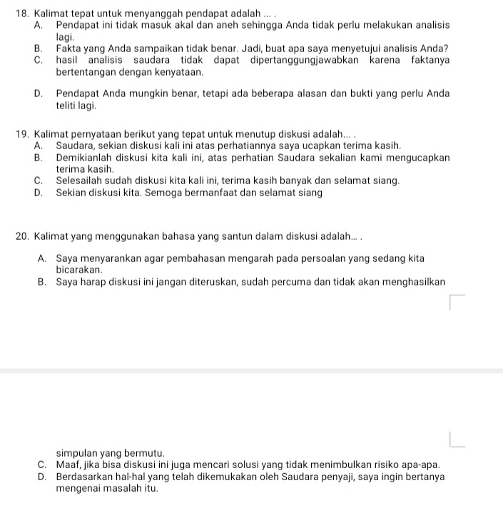 Kalimat tepat untuk menyanggah pendapat adalah ... .
A. Pendapat ini tidak masuk akal dan aneh sehingga Anda tidak perlu melakukan analisis
lagi.
B. Fakta yang Anda sampaikan tidak benar. Jadi, buat apa saya menyetujui analisis Anda?
C. hasil analisis saudara tidak dapat dipertanggungjawabkan karena faktanya
bertentangan dengan kenyataan.
D. Pendapat Anda mungkin benar, tetapi ada beberapa alasan dan bukti yang perlu Anda
teliti lagi.
19. Kalimat pernyataan berikut yang tepat untuk menutup diskusi adalah... .
A. Saudara, sekian diskusi kali ini atas perhatiannya saya ucapkan terima kasih.
B. Demikianlah diskusi kita kali ini, atas perhatian Saudara sekalian kami mengucapkan
terima kasih.
C. Selesailah sudah diskusi kita kali ini, terima kasih banyak dan selamat siang.
D. Sekian diskusi kita. Semoga bermanfaat dan selamat siang
20. Kalimat yang menggunakan bahasa yang santun dalam diskusi adalah... .
A. Saya menyarankan agar pembahasan mengarah pada persoalan yang sedang kita
bicarakan.
B. Saya harap diskusi ini jangan diteruskan, sudah percuma dan tidak akan menghasilkan
simpulan yang bermutu.
C. Maaf, jika bisa diskusi ini juga mencari solusi yang tidak menimbulkan risiko apa-apa.
D. Berdasarkan hal-hal yang telah dikemukakan oleh Saudara penyaji, saya ingin bertanya
mengenai masalah itu.