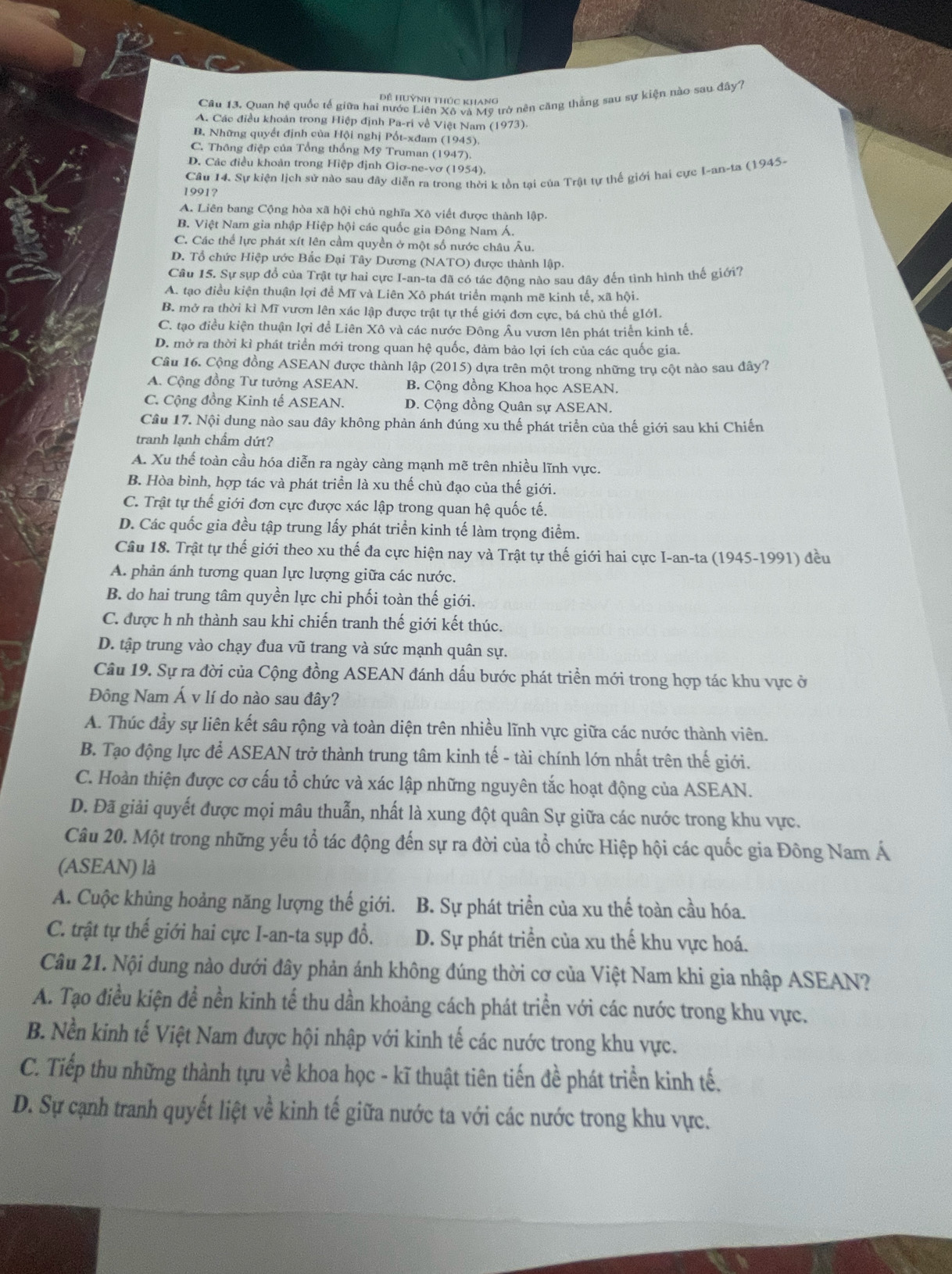 Quan hệ quốc tế giữa hai nước Liên Xô và Mỹ trở nên căng thắng sau sự kiện nào sau đây?
ề Huỳnh thúc khang
A. Các điều khoản trong Hiệp định Pa-ri về Việt Nam (1973)
B. Những quyết định của Hội nghị Pốt-xđam (1945).
C. Thông điệp của Tổng thống Mỹ Truman (1947).
D. Các điều khoản trong Hiệp định Giơ-ne-vơ (1954).
Cầu 14. Sự kiện lịch sử nào sau đây diễn ra trong thời k tồn tại của Trật tự thế giới hai cực I-an-ta (1945-
1991?
A. Liên bang Cộng hòa xã hội chủ nghĩa Xô viết được thành lập.
B. Việt Nam gia nhập Hiệp hội các quốc gia Đông Nam Á.
C. Các thể lực phát xít lên cầm quyền ở một số nước châu Âu.
D. Tổ chức Hiệp ước Bắc Đại Tây Dương (NATO) được thành lập.
Câu 15. Sự sụp đổ của Trật tự hai cực I-an-ta đã có tác động nào sau đây đến tình hình thế giới?
A. tạo điều kiện thuận lợi để Mĩ và Liên Xô phát triển mạnh mẽ kinh tế, xã hội.
B. mở ra thời kì Mĩ vươn lên xác lập được trật tự thế giới đơn cực, bá chủ thế gIớl.
C. tạo điều kiện thuận lợi đề Liên Xô và các nước Đông Âu vươn lên phát triển kinh tế.
D. mở ra thời kì phát triển mới trong quan hệ quốc, đảm bảo lợi ích của các quốc gia.
Câu 16. Cộng đồng ASEAN được thành lập (2015) dựa trên một trong những trụ cột nào sau đây?
A. Cộng đồng Tư tưởng ASEAN. B. Cộng đồng Khoa học ASEAN.
C. Cộng đồng Kinh tế ASEAN. D. Cộng đồng Quân sự ASEAN.
Câu 17. Nội dung nào sau đây không phản ánh đúng xu thế phát triển của thế giới sau khi Chiến
tranh lạnh chẩm dứt?
A. Xu thể toàn cầu hóa diễn ra ngày càng mạnh mẽ trên nhiều lĩnh vực.
B. Hòa bình, hợp tác và phát triển là xu thế chủ đạo của thế giới.
C. Trật tự thế giới đơn cực được xác lập trong quan hệ quốc tế.
D. Các quốc gia đều tập trung lấy phát triển kinh tế làm trọng điểm.
Cầu 18. Trật tự thế giới theo xu thế đa cực hiện nay và Trật tự thế giới hai cực I-an-ta (1945-1991) đều
A. phân ánh tương quan lực lượng giữa các nước.
B. do hai trung tâm quyền lực chi phối toàn thế giới.
C. được h nh thành sau khi chiến tranh thế giới kết thúc.
D. tập trung vào chạy đua vũ trang và sức mạnh quân sự.
Câu 19. Sự ra đời của Cộng đồng ASEAN đánh dấu bước phát triển mới trong hợp tác khu vực ở
Đông Nam Á v lí do nào sau đây?
A. Thúc đầy sự liên kết sâu rộng và toàn diện trên nhiều lĩnh vực giữa các nước thành viên.
B. Tạo động lực để ASEAN trở thành trung tâm kinh tế - tài chính lớn nhất trên thế giới.
C. Hoàn thiện được cơ cấu tổ chức và xác lập những nguyên tắc hoạt động của ASEAN.
D. Đã giải quyết được mọi mâu thuẫn, nhất là xung đột quân Sự giữa các nước trong khu vực.
Câu 20. Một trong những yếu tổ tác động đến sự ra đời của tổ chức Hiệp hội các quốc gia Đông Nam Á
(ASEAN) là
A. Cuộc khủng hoảng năng lượng thế giới. B. Sự phát triển của xu thế toàn cầu hóa.
C. trật tự thế giới hai cực I-an-ta sụp đổ. D. Sự phát triển của xu thế khu vực hoá.
Câu 21. Nội dung nào dưới đây phản ánh không đúng thời cơ của Việt Nam khi gia nhập ASEAN?
A. Tạo điều kiện để nền kinh tế thu dần khoảng cách phát triển với các nước trong khu vực.
B. Nền kinh tế Việt Nam được hội nhập với kinh tế các nước trong khu vực.
C. Tiếp thu những thành tựu về khoa học - kĩ thuật tiên tiến đề phát triển kinh tế.
D. Sự cạnh tranh quyết liệt về kinh tế giữa nước ta với các nước trong khu vực.