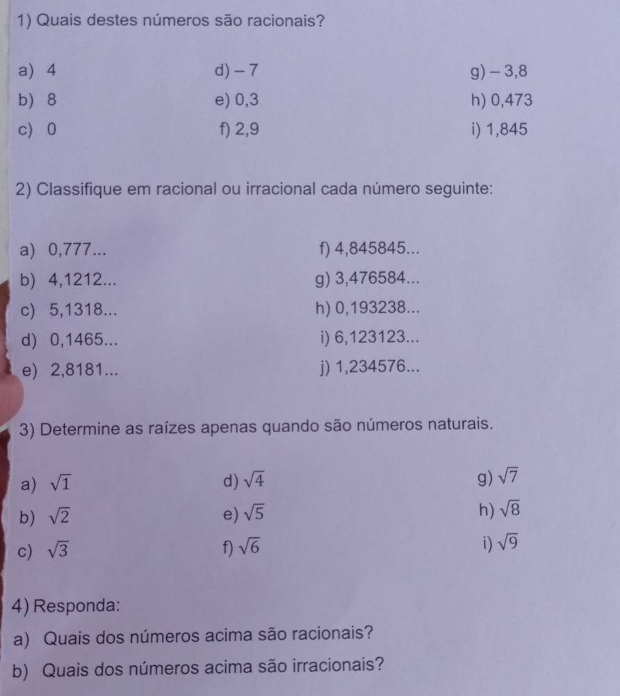 Quais destes números são racionais? 
a) 4 d) -7 g) -3,8
b) 8 e) 0,3 h) 0,473
c) 0 f) 2,9 i) 1,845
2) Classifique em racional ou irracional cada número seguinte: 
a) 0,777... f) 4,845845... 
b) 4,1212... g) 3,476584... 
c) 5,1318... h) 0,193238... 
d) 0,1465... i) 6,123123... 
e) 2,8181... j) 1,234576... 
3) Determine as raízes apenas quando são números naturais. 
a) sqrt(1) d) sqrt(4) g) sqrt(7)
b) sqrt(2) e) sqrt(5) h) sqrt(8)
c) sqrt(3) f) sqrt(6) i) sqrt(9)
4) Responda: 
a) Quais dos números acima são racionais? 
b) Quais dos números acima são irracionais?