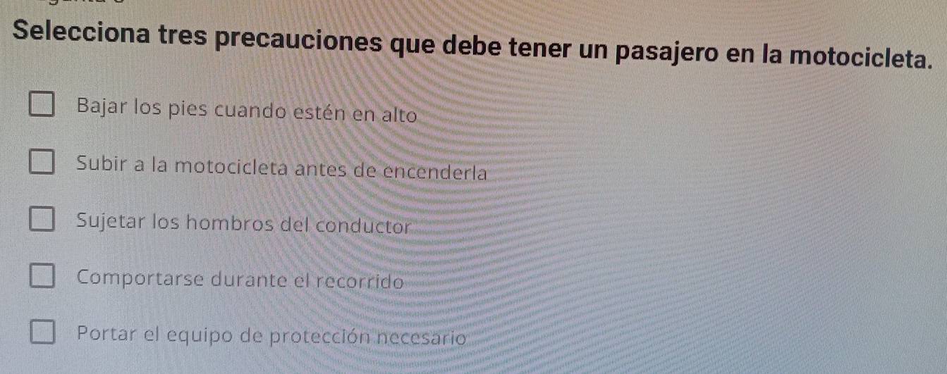 Selecciona tres precauciones que debe tener un pasajero en la motocicleta.
Bajar los pies cuando estén en alto
Subir a la motocicleta antes de encenderla
Sujetar los hombros del conductor
Comportarse durante el recorrido
Portar el equipo de protección necesario