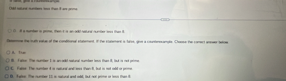 is taise, givé à counterexample
Odd natural numbers less than 8 are prime
0. I a number is prime, then it is an odd natural number less than 8.
Determine the bruth value of the conditional statement. If the statement is false, give a counterexample. Choose the correct answer below
A. True
B. False: The number 1 is an odd natural number less than 8, but is not prime.
C. False: The number 4 is natural and less than 8, but is not odd or prime.
D. False: The number 11 is natural and odd, but not prime or less than 8.