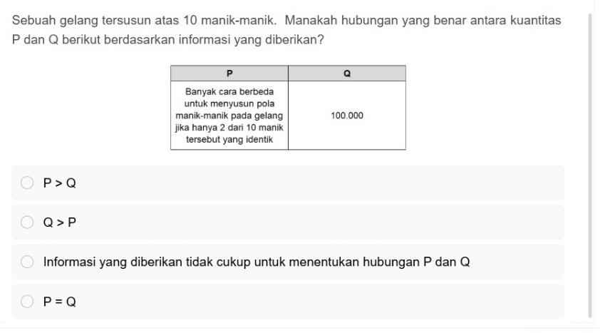 Sebuah gelang tersusun atas 10 manik-manik. Manakah hubungan yang benar antara kuantitas
P dan Q berikut berdasarkan informasi yang diberikan?
P>Q
Q>P
Informasi yang diberikan tidak cukup untuk menentukan hubungan P dan Q
P=Q