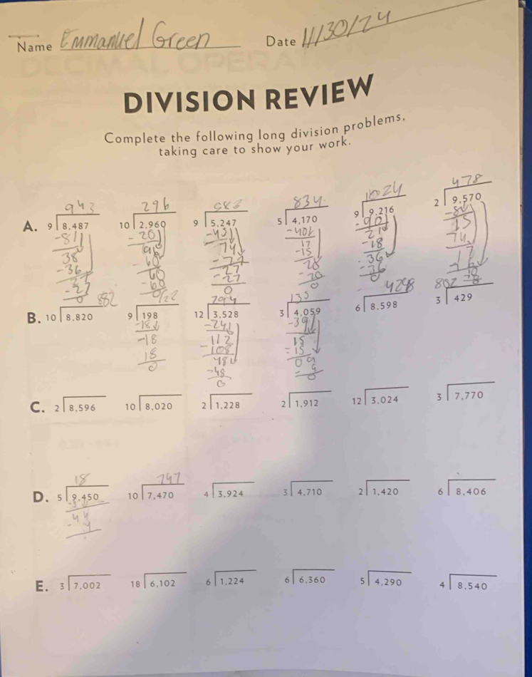 Name _Date
_
DIVISION REVIEW
Complete the following long division problems,
taking care to show your work.
A. beginarrayr 9encloselongdiv 8.487endarray 10 2.960

B. beginarrayr 10encloselongdiv 8.820endarray beginarrayr 9encloselongdiv 198endarray beginarrayr 12encloselongdiv 3.528endarray beginarrayr 5encloselongdiv 4,059endarray beginarrayr 6encloselongdiv 8,598endarray beginarrayr 3encloselongdiv 429endarray
C. beginarrayr 2encloselongdiv 8.596endarray beginarrayr 10encloselongdiv 8,020endarray beginarrayr 2encloselongdiv 1,228endarray beginarrayr 2encloselongdiv 1,912endarray beginarrayr 12encloselongdiv 3.024endarray beginarrayr 3encloselongdiv 7,770endarray
D. 5lº 150 beginarrayr 10encloselongdiv 7,470endarray beginarrayr 4encloselongdiv 3.924endarray beginarrayr 3encloselongdiv 4,710endarray beginarrayr 2encloselongdiv 1,420endarray beginarrayr 6encloselongdiv 8,406endarray
E. beginarrayr 3encloselongdiv 7,002endarray beginarrayr 18encloselongdiv 6,102endarray beginarrayr 6encloselongdiv 1,224endarray beginarrayr 6encloselongdiv 6,360endarray beginarrayr 5encloselongdiv 4,290endarray beginarrayr 4encloselongdiv 8.540endarray