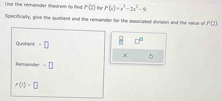 Use the remainder theorem to find P(2) for P(x)=x^3-2x^2-9. 
Specifically, give the quotient and the remainder for the associated division and the value of P(2). 
Quotient =□
 □ /□   □^(□) 
× 
Remainder =□
P(2)=□