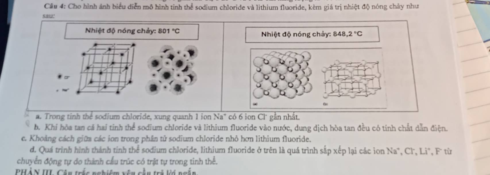 Cho hình ảnh biểu diễn mô hình tinh thể sodium chloride và lithium fluoride, kèm giá trị nhiệt độ nóng chảy như 
sau: 
Nhiệt độ nóng chảy: 801°C
Nhiệt độ nóng chảy: 848,2°C
D 
a. Trong tinh thể sodium chloride, xung quanh 1 ion Na* có 6 ion Cl* gần nhất. 
b. Khi hòa tan cả hai tính thể sodium chloride và lithium fluoride vào nước, dung dịch hòa tan đều có tính chất dẫn điện. 
c. Khoảng cách giữa các ion trong phân tử sodium chloride nhỏ hơn lithium fluoride. 
d. Quá trình hình thành tinh thể sodium chloride, lithium fluoride ở trên là quá trình sắp xếp lại các ion Na*, Cl, Li*, F từ 
chuyển động tự do thành cầu trúc có trật tự trong tinh thể. 
PHẢN III Câu trắc nghiêm vêu cầu trả lời ngắn.