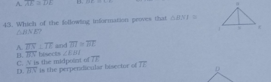 A. overline AE≌ overline DE B. BC=CF
43. Which of the following information proves that △ BNI≌
△ BNE
A. overline BN⊥ overline IE and overline BI≌ overline BE
B. overline BN bisects ∠ EBI
C. N is the midpoint of overline IE
D. overline BN is the perpendicular bisector of overline IE