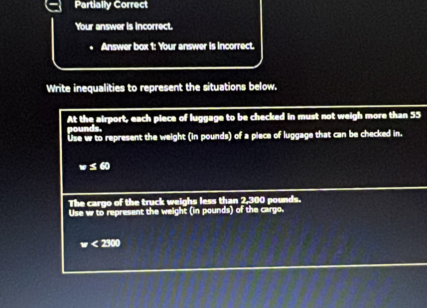 Partially Correct 
Your answer is incorrect. 
Answer box 1: Your answer is incorrect. 
Write inequalities to represent the situations below. 
At the airport, each piece of luggage to be checked in must not weigh more than 55
pounds. 
Use w to represent the weight (in pounds) of a piece of luggage that can be checked in.
w≤ 60
The cargo of the truck weighs less than 2,300 pounds. 
Use w to represent the weight (in pounds) of the cargo.
w<2300</tex>