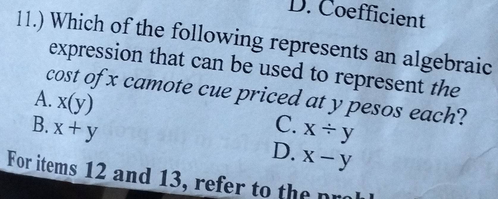 D. Coefficient
11.) Which of the following represents an algebraic
expression that can be used to represent the
cost of x camote cue priced at y pesos each?
A. x(y)
B. x+y C. x/ y
D. x-y
For items 12 and 13, refer to the pr