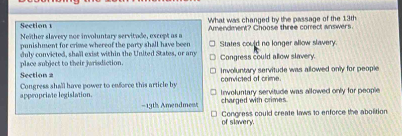 What was changed by the passage of the 13th
Amendment? Choose three correct answers.
Neither slavery nor involuntary servitude, except as a
punishment for crime whereof the party shall have been States could no longer allow slavery.
duly convicted, shall exist within the United States, or any
place subject to their jurisdiction. Congress could allow slavery.
Section 2 Involuntary servitude was allowed only for people
convicted of crime.
Congress shall have power to enforce this article by
appropriate legislation. Involuntary servitude was allowed only for people
−13th Amendment charged with crimes.
Congress could create laws to enforce the abolition
of slavery.