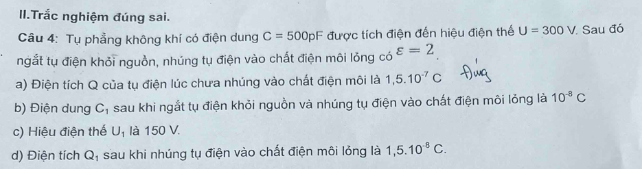 II.Trắc nghiệm đúng sai. 
Câu 4: Tụ phẳng không khí có điện dung C=500pF được tích điện đến hiệu điện thế U=300V Sau đó 
ngắt tụ điện khỏi nguồn, nhúng tụ điện vào chất điện môi lỏng có varepsilon =2
a) Điện tích Q của tụ điện lúc chưa nhúng vào chất điện môi là 1,5.10^(-7)C
b) Điện dung C_1 sau khi ngắt tụ điện khỏi nguồn và nhúng tụ điện vào chất điện môi lỏng là 10^(-8)C
c) Hiệu điện thế U_1 là 150 V. 
d) Điện tích Q_1 sau khi nhúng tụ điện vào chất điện môi lỏng là 1, 5.10^(-8)C.