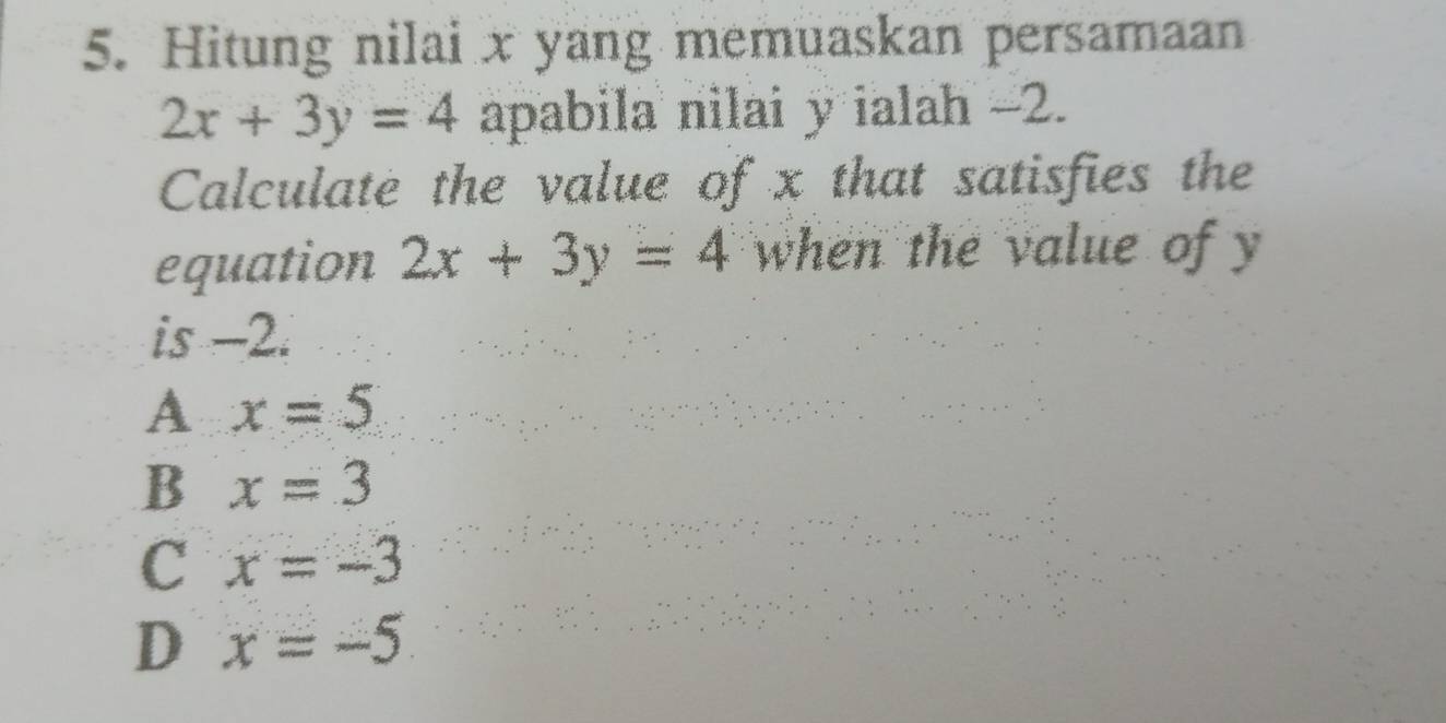 Hitung nilai x yang memuaskan persamaan
2x+3y=4 apabila nilai y ialah -2.
Calculate the value of x that satisfies the
equation 2x+3y=4 when the value of y
is -2.
A x=5
B x=3
C x=-3
D x=-5