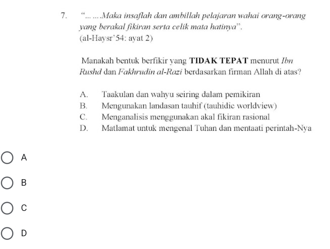 “... ....Maka insaflah dan ambillah pelajaran wahai orang-orang
yang berakal fikiran serta celik mata hatinya”.
(al-Haysr’54: ayat 2)
Manakah bentuk berfikir yang TIDAK TEPAT menurut Ibn
Rushd dan Fakhrudin al-Razi berdasarkan firman Allah di atas?
A. Taakulan dan wahyu seiring dalam pemikiran
B. Mengunakan landasan tauhif (tauhidic worldview)
C. Menganalisis menggunakan akal fikiran rasional
D. Matlamat untuk mengenal Tuhan dan mentaati perintah-Nya
A
B
C
D