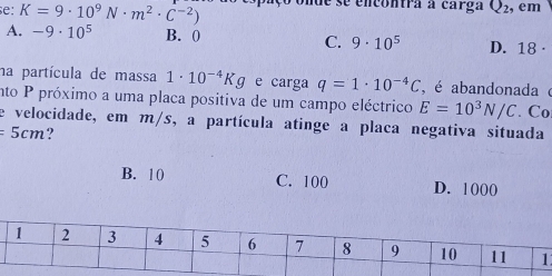 e: K=9· 10^9N· m^2· C^(-2)) de se encontra a carga Q_2 :, em
A. -9· 10^5 B. 0 C. 9· 10^5 D. 18 ·
na partícula de massa 1· 10^(-4)Kg e carga q=1· 10^(-4)C , é abandonada é
nto P próximo a uma placa positiva de um campo eléctrico E=10^3N/C. Co
e velocidade, em m/s, a partícula atinge a placa negativa situada
=5cm ?
B. 10 C. 100 D. 1000