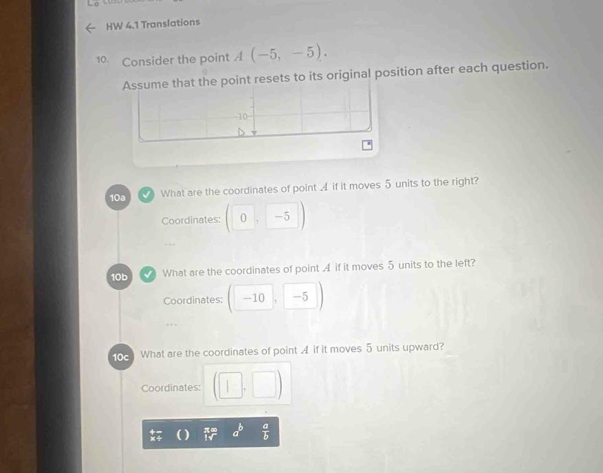 HW 4.1 Translations 
10. Consider the point A(-5,-5). 
Assume that the point resets to its original position after each question.
-10
10a What are the coordinates of point 4 if it moves 5 units to the right? 
Coordinates: (0,-5
10b What are the coordinates of point A if it moves 5 units to the left? 
Coordinates: -10 -5
10c What are the coordinates of point 4 if it moves 5 units upward? 
Coordinates: □ ,□ 
to a^b  a/b 
x÷