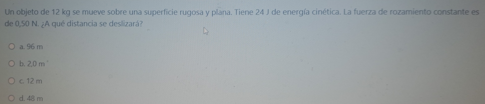 Un objeto de 12 kg se mueve sobre una superficie rugosa y plana. Tiene 24 J de energía cinética. La fuerza de rozamiento constante es
de 0,50 N. ¿A qué distancia se deslizará?
a. 96 m
b. 2,0 m
c. 12 m
d. 48 m